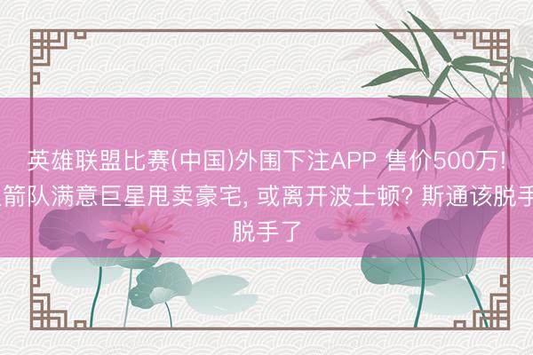 英雄联盟比赛(中国)外围下注APP 售价500万! 火箭队满意巨星甩卖豪宅， 或离开波士顿? 斯通该脱手了