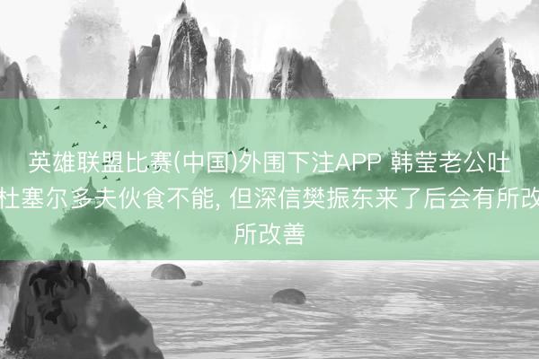英雄联盟比赛(中国)外围下注APP 韩莹老公吐槽杜塞尔多夫伙食不能, 但深信樊振东来了后会有所改善