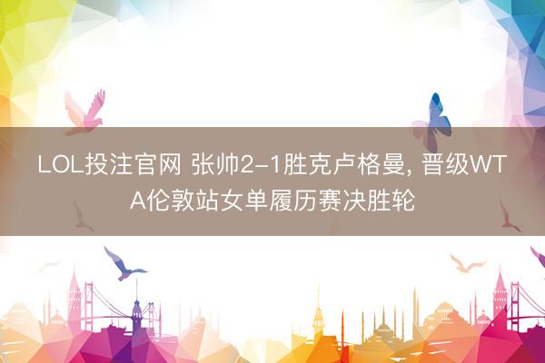 LOL投注官网 张帅2-1胜克卢格曼， 晋级WTA伦敦站女单履历赛决胜轮
