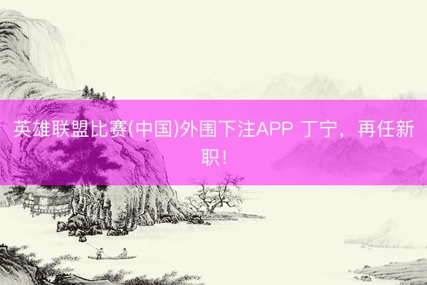 英雄联盟比赛(中国)外围下注APP 丁宁，再任新职！