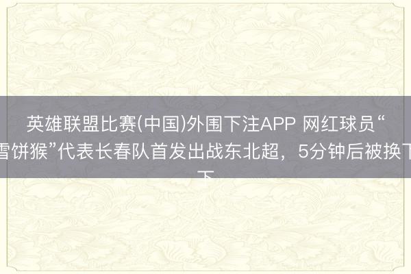 英雄联盟比赛(中国)外围下注APP 网红球员“雪饼猴”代表长春队首发出战东北超，5分钟后被换下