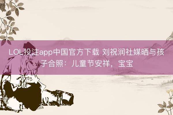 LOL投注app中国官方下载 刘祝润社媒晒与孩子合照:儿童节安祥,宝宝