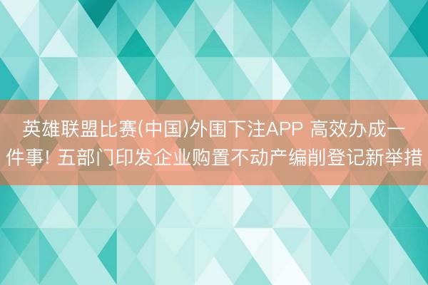 英雄联盟比赛(中国)外围下注APP 高效办成一件事! 五部门印发企业购置不动产编削登记新举措