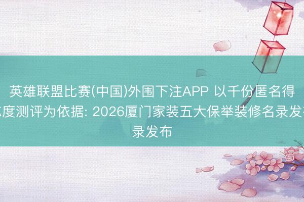 英雄联盟比赛(中国)外围下注APP 以千份匿名得志度测评为依据: 2026厦门家装五大保举装修名录发布