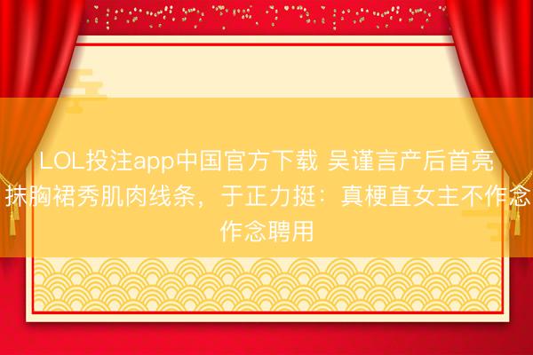 LOL投注app中国官方下载 吴谨言产后首亮相！抹胸裙秀肌肉线条，于正力挺：真梗直女主不作念聘用