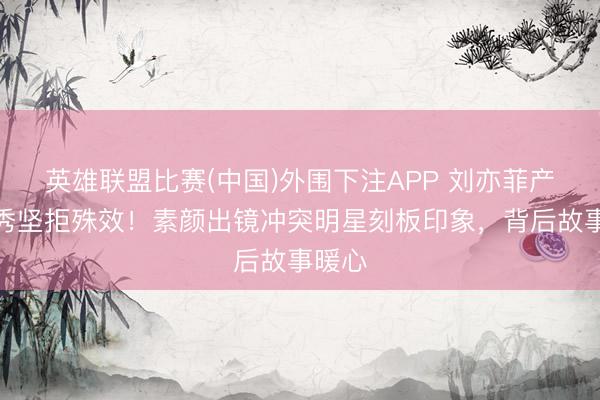 英雄联盟比赛(中国)外围下注APP 刘亦菲产后首秀坚拒殊效！素颜出镜冲突明星刻板印象，背后故事暖心