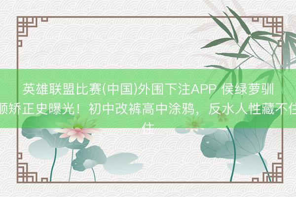 英雄联盟比赛(中国)外围下注APP 侯绿萝驯顺矫正史曝光!初中改裤高中涂鸦,反水人性藏不住