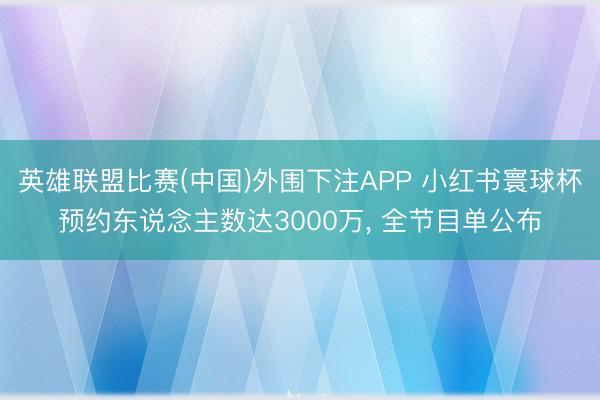 英雄联盟比赛(中国)外围下注APP 小红书寰球杯预约东说念主数达3000万， 全节目单公布