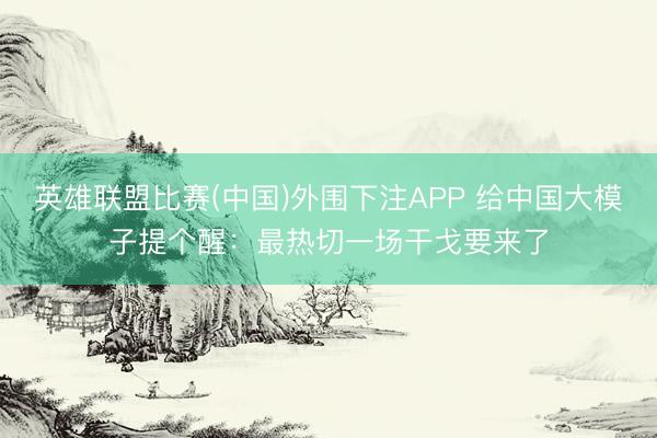 英雄联盟比赛(中国)外围下注APP 给中国大模子提个醒：最热切一场干戈要来了