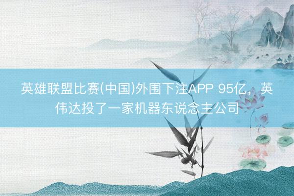 英雄联盟比赛(中国)外围下注APP 95亿，英伟达投了一家机器东说念主公司