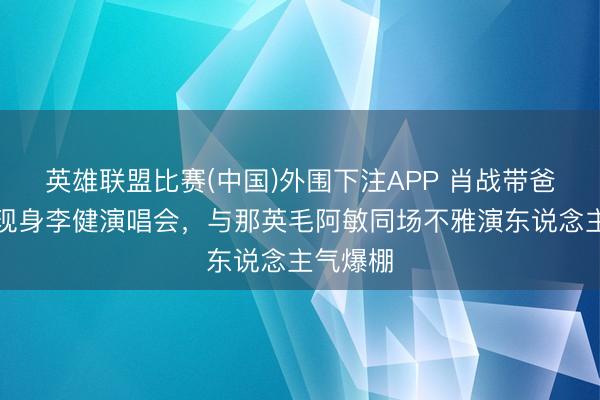 英雄联盟比赛(中国)外围下注APP 肖战带爸妈惊喜现身李健演唱会，与那英毛阿敏同场不雅演东说念主气爆棚