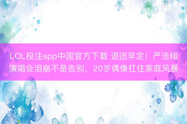 LOL投注app中国官方下载 退团早定！严浩翔演唱会泪崩不是告别，20岁偶像扛住家庭风暴