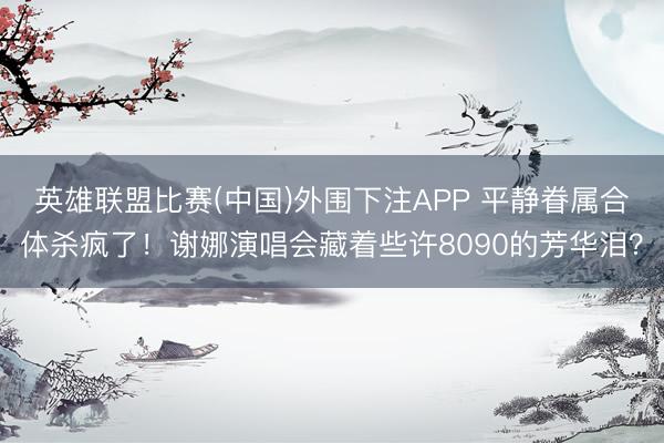 英雄联盟比赛(中国)外围下注APP 平静眷属合体杀疯了!谢娜演唱会藏着些许8090的芳华泪?