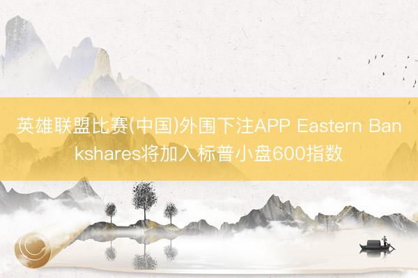 英雄联盟比赛(中国)外围下注APP Eastern Bankshares将加入标普小盘600指数
