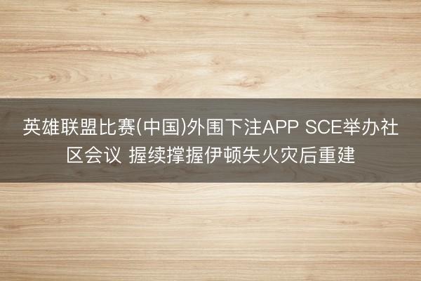 英雄联盟比赛(中国)外围下注APP SCE举办社区会议 握续撑握伊顿失火灾后重建