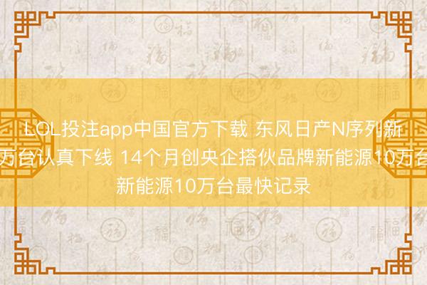 LOL投注app中国官方下载 东风日产N序列新能源第10万台认真下线 14个月创央企搭伙品牌新能源10万台最快记录