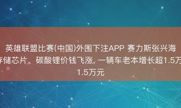 英雄联盟比赛(中国)外围下注APP 赛力斯张兴海: 存储芯片、碳酸锂价钱飞涨， 一辆车老本增长超1.5万元