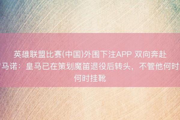 英雄联盟比赛(中国)外围下注APP 双向奔赴！罗马诺：皇马已在策划魔笛退役后转头，不管他何时挂靴