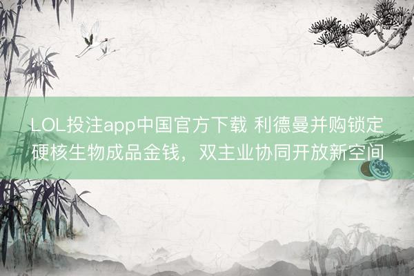 LOL投注app中国官方下载 利德曼并购锁定硬核生物成品金钱，双主业协同开放新空间