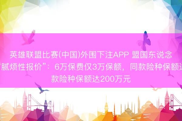 英雄联盟比赛(中国)外围下注APP 盟国东说念主寿被指“腻烦性报价”：6万保费仅3万保额，同款险种保额达200万元