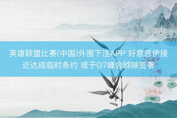 英雄联盟比赛(中国)外围下注APP 好意思伊接近达成临时条约 或于G7峰会罅隙签署
