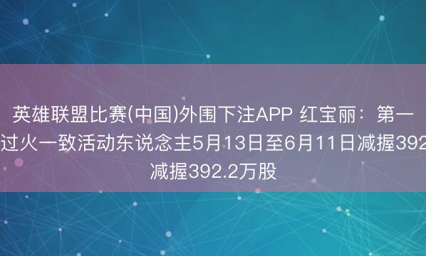 英雄联盟比赛(中国)外围下注APP 红宝丽：第一大推动过火一致活动东说念主5月13日至6月11日减握392.2万股