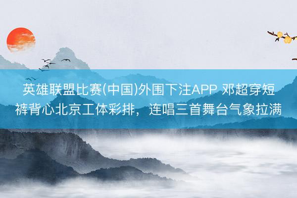 英雄联盟比赛(中国)外围下注APP 邓超穿短裤背心北京工体彩排，连唱三首舞台气象拉满