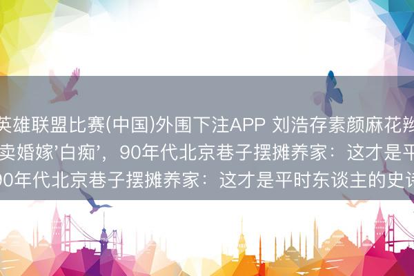 英雄联盟比赛(中国)外围下注APP 刘浩存素颜麻花辫看哭全网！16岁卖婚嫁'白痴'，90年代北京巷子摆摊养家：这才是平时东谈主的史诗