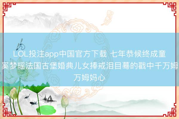 LOL投注app中国官方下载 七年恭候终成童话！奚梦瑶法国古堡婚典儿女捧戒泪目蓦的戳中千万姆妈心