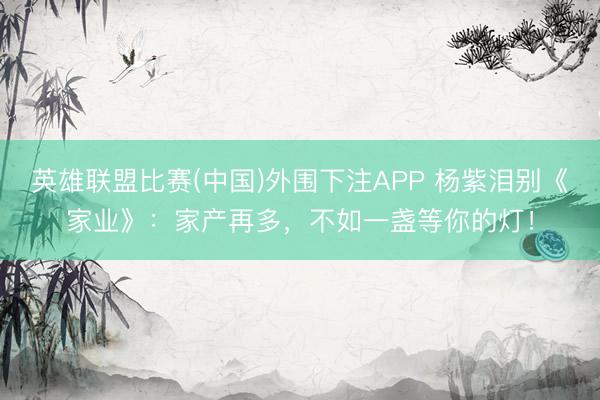 英雄联盟比赛(中国)外围下注APP 杨紫泪别《家业》：家产再多，不如一盏等你的灯！