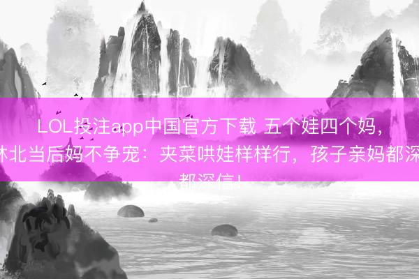 LOL投注app中国官方下载 五个娃四个妈，丛林北当后妈不争宠：夹菜哄娃样样行，孩子亲妈都深信！