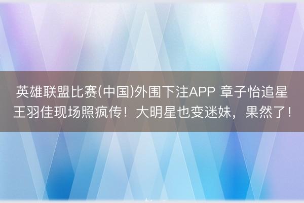 英雄联盟比赛(中国)外围下注APP 章子怡追星王羽佳现场照疯传！大明星也变迷妹，果然了！