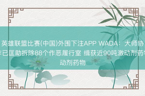 英雄联盟比赛(中国)外围下注APP WADA：大师协作已匡助拆除88个作恶履行室 缉获近90吨激动剂药物