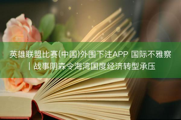 英雄联盟比赛(中国)外围下注APP 国际不雅察｜战事阴森令海湾国度经济转型承压