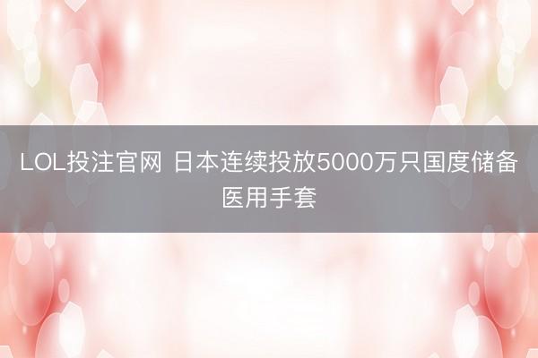 LOL投注官网 日本连续投放5000万只国度储备医用手套
