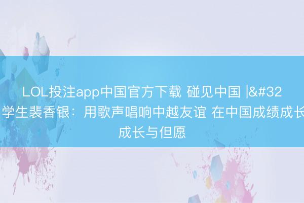 LOL投注app中国官方下载 碰见中国 | 越南留学生裴香银：用歌声唱响中越友谊 在中国成绩成长与但愿