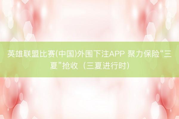 英雄联盟比赛(中国)外围下注APP 聚力保险“三夏”抢收(三夏进行时)