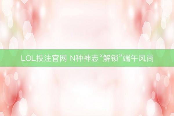 LOL投注官网 N种神志“解锁”端午风尚