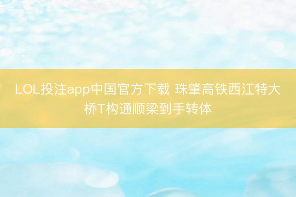 LOL投注app中国官方下载 珠肇高铁西江特大桥T构通顺梁到手转体