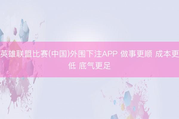英雄联盟比赛(中国)外围下注APP 做事更顺 成本更低 底气更足
