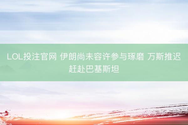 LOL投注官网 伊朗尚未容许参与琢磨 万斯推迟赶赴巴基斯坦