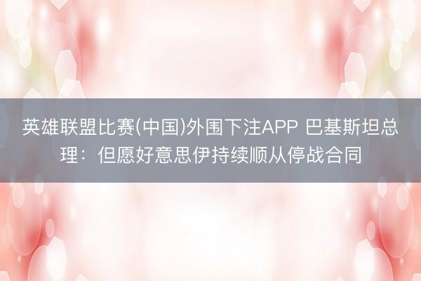 英雄联盟比赛(中国)外围下注APP 巴基斯坦总理：但愿好意思伊持续顺从停战合同