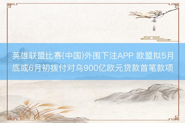 英雄联盟比赛(中国)外围下注APP 欧盟拟5月底或6月初拨付对乌900亿欧元贷款首笔款项