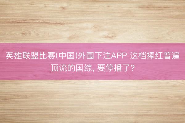 英雄联盟比赛(中国)外围下注APP 这档捧红普遍顶流的国综， 要停播了?