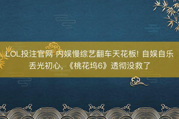 LOL投注官网 内娱慢综艺翻车天花板! 自娱自乐丢光初心， 《桃花坞6》透彻没救了