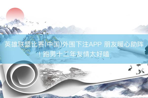 英雄联盟比赛(中国)外围下注APP 朋友暖心助阵! 跑男十二年友情太好嗑
