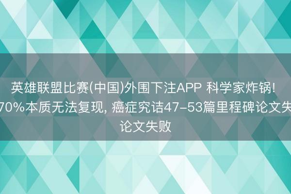 英雄联盟比赛(中国)外围下注APP 科学家炸锅! 超70%本质无法复现， 癌症究诘47-53篇里程碑论文失败
