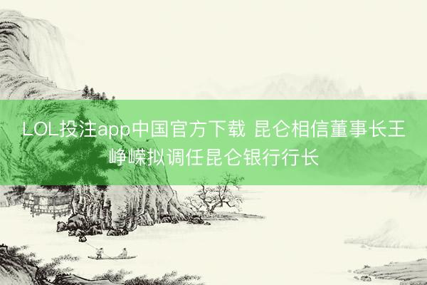 LOL投注app中国官方下载 昆仑相信董事长王峥嵘拟调任昆仑银行行长