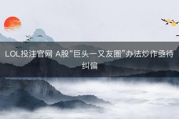 LOL投注官网 A股“巨头一又友圈”办法炒作亟待纠偏
