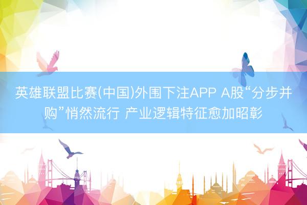 英雄联盟比赛(中国)外围下注APP A股“分步并购”悄然流行 产业逻辑特征愈加昭彰